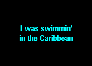 l was swimmin'

in the Caribbean