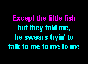 Except the little fish
but they told me,

he swears tryin' to
talk to me to me to me