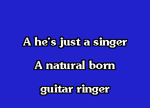 A he's just a singer

A natural born

guitar ringer
