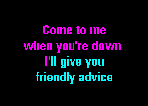 Come to me
when you're down

I'll give you
friendly advice