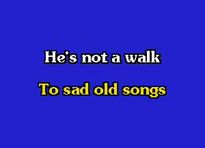He's not a walk

To sad old songs