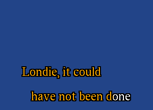 Londie, it could

have not been done