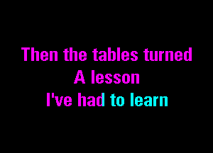 Then the tables turned

A lesson
I've had to learn