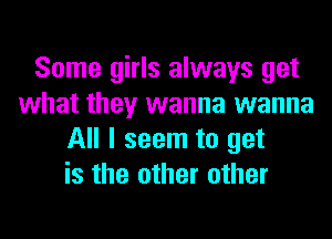 Some girls always get
what they wanna wanna
All I seem to get
is the other other