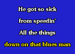 He got so sick
from speedin'

All the things

down on that blues man