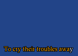 T0 cry their troubles away