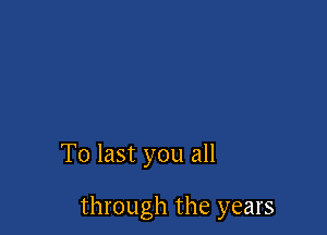 To last you all

through the years