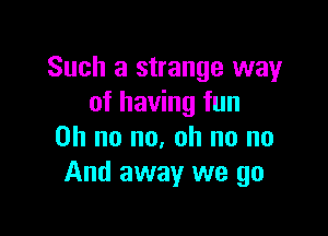 Such a strange way
of having fun

on no no, oh no no
And away we go