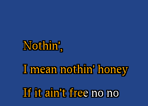 Nothin',

I mean nothin' honey

If it ain't free no no