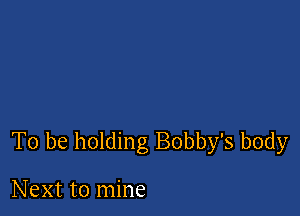 To be holding Bobby's body

Next to mine