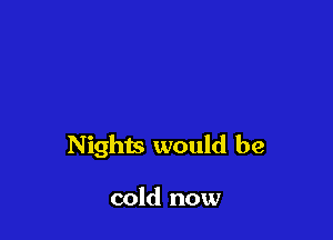 Nights would be

cold now