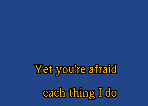 Yet you're afraid

each thing I do