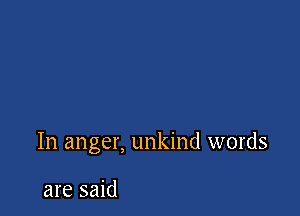 In anger, unkind words

are said