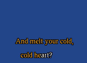 And melt your cold,

cold heart?