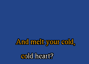 And melt your cold,

cold heart?