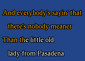 And everybody's sayin' that

there's nobody meaner

Than the little old

lady from Pasadena