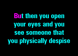 But then you open
your eyes and you

see someone that
you physically despise