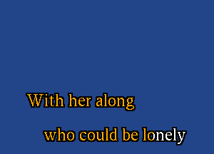 With her along

who could be lonely