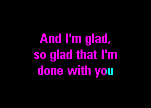 And I'm glad,

so glad that I'm
done with you