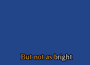 But not as bright