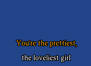 You're the prettiest,

the loveliest girl