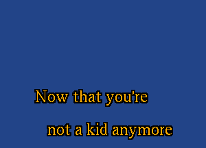 Now that you're

not a kid anymore