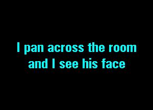 I pan across the room

and I see his face