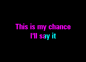 This is my chance

I'll say it