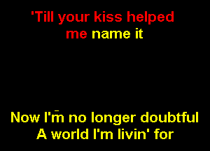 'Till your kiss helped
me name it

Now l'fn no longer doubtful
A world I'm Iivin' for