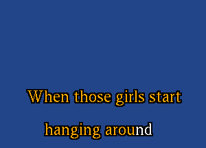 When those girls start

hanging around