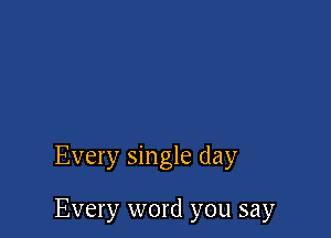 Every single day

Every word you say