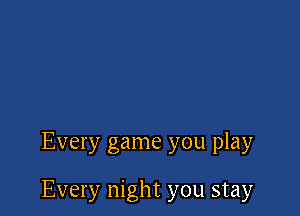 Every game you play

Every night you stay