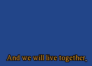 And we will live together,