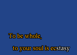 To be whole,

to your soul is ecstasy