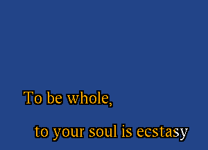 To be whole,

to your soul is ecstasy