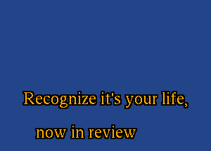 Recognize it's your life,

now in review