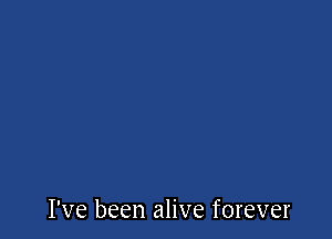 I've been alive forever