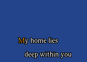 My home lies

deep within you