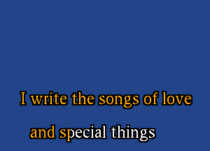 I write the songs of love

and special things
