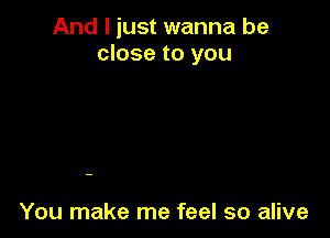 And I just wanna be
close to you

You make me feel so alive