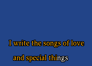 I write the songs of love

and special things