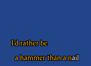 I'd rather be

a hammer than a nail