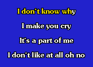 I don't know why

I make you cry
It's a part of me

ldon't like at all oh no