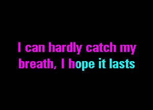 I can hardly catch my

breath, I hope it lasts