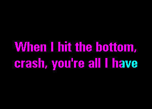 When I hit the bottom,

crash, you're all I have