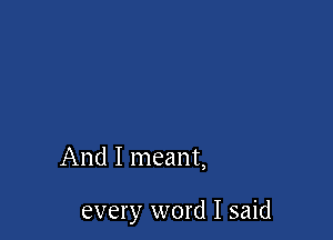 And I meant,

every word I said