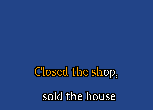 Closed the shop,

sold the house