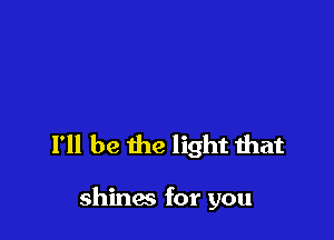 I'll be the light that

shines for you