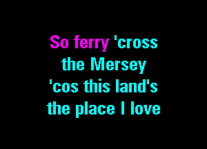 So ferry 'cross
the Mersey

'cos this land's
the place I love