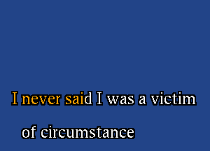 I never said I was a victim

of circumstance